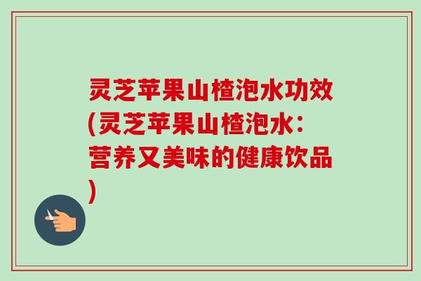 灵芝苹果山楂泡水功效(灵芝苹果山楂泡水：营养又美味的健康饮品)