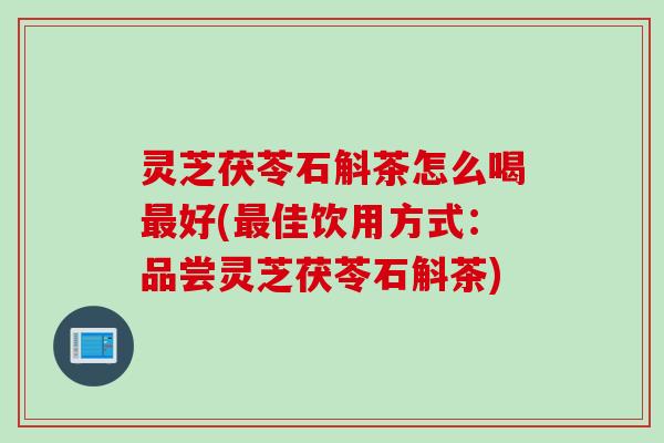灵芝茯苓石斛茶怎么喝最好(最佳饮用方式：品尝灵芝茯苓石斛茶)