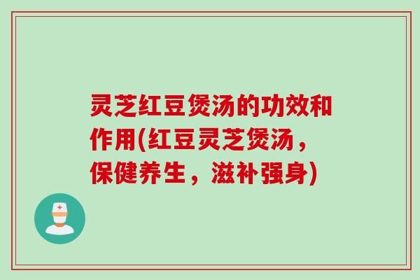 灵芝红豆煲汤的功效和作用(红豆灵芝煲汤,保健养生,滋补强身) 灵芝红豆煲汤的功效和作用(红豆灵芝煲汤,保健养生,滋补强身)