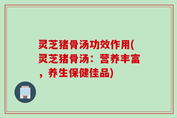 灵芝猪骨汤功效作用(灵芝猪骨汤：营养丰富，养生保健佳品)