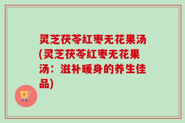 灵芝茯苓红枣无花果汤(灵芝茯苓红枣无花果汤：滋补暖身的养生佳品)