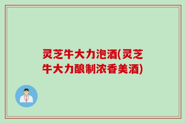 灵芝牛大力泡酒(灵芝牛大力酿制浓香美酒)
