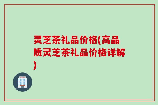 灵芝茶礼品价格(高品质灵芝茶礼品价格详解)