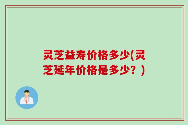 灵芝益寿价格多少(灵芝延年价格是多少？)
