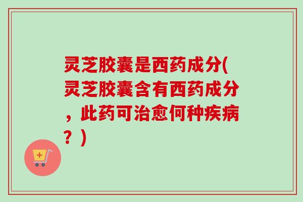 灵芝胶囊是西药成分(灵芝胶囊含有西药成分,此药可愈何种?) 灵芝胶囊是西药成分(灵芝胶囊含有西药成分,此药可愈何种?)