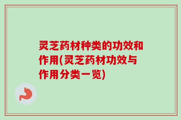 灵芝药材种类的功效和作用(灵芝药材功效与作用分类一览)