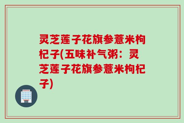 灵芝莲子花旗参薏米枸杞子(五味补气粥：灵芝莲子花旗参薏米枸杞子)