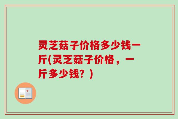 灵芝菇子价格多少钱一斤(灵芝菇子价格，一斤多少钱？)
