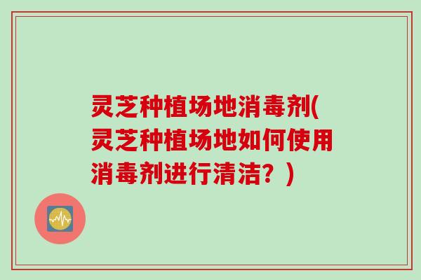 灵芝种植场地消毒剂(灵芝种植场地如何使用消毒剂进行清洁?) 灵芝种植场地消毒剂(灵芝种植场地如何使用消毒剂进行清洁?)