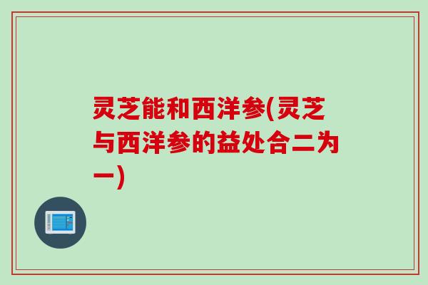 灵芝能和西洋参(灵芝与西洋参的益处合二为一)