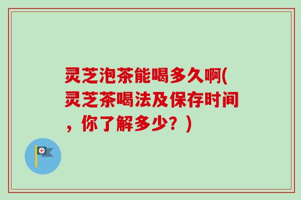 灵芝泡茶能喝多久啊(灵芝茶喝法及保存时间，你了解多少？)