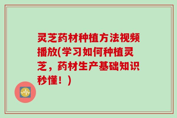 灵芝药材种植方法视频播放(学习如何种植灵芝,药材生产基础知识秒懂!) 灵芝药材种植方法视频播放(学习如何种植灵芝,药材生产基础知识秒懂!)