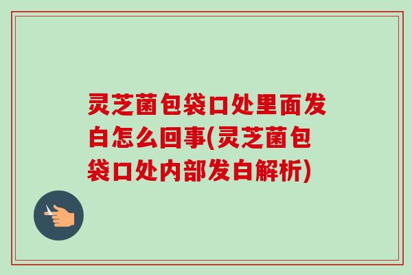 灵芝菌包袋口处里面发白怎么回事(灵芝菌包袋口处内部发白解析)