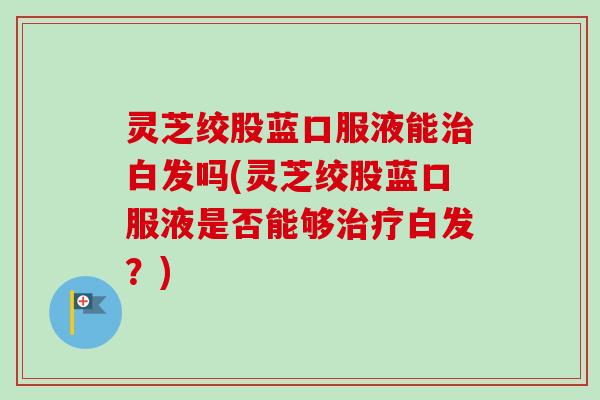 灵芝绞股蓝口服液能治白发吗(灵芝绞股蓝口服液是否能够治疗白发？)