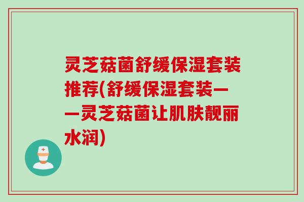 灵芝菇菌舒缓保湿套装推荐(舒缓保湿套装——灵芝菇菌让肌肤靓丽水润)
