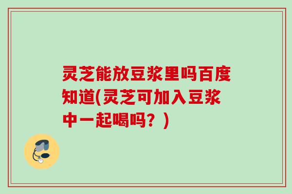 灵芝能放豆浆里吗百度知道(灵芝可加入豆浆中一起喝吗？)
