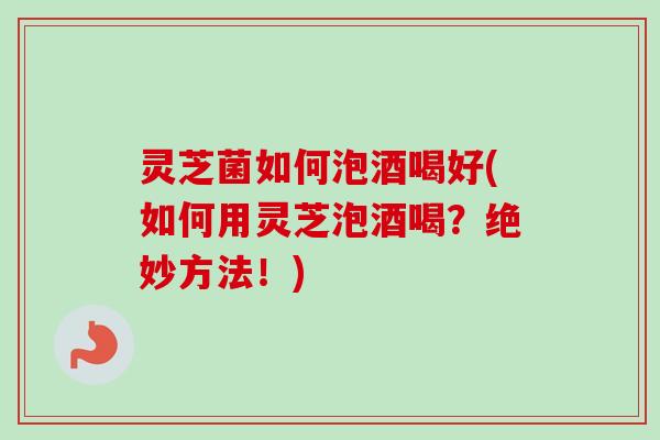 灵芝菌如何泡酒喝好(如何用灵芝泡酒喝？绝妙方法！)