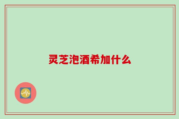灵芝泡酒希加什么 灵芝泡酒希加什么