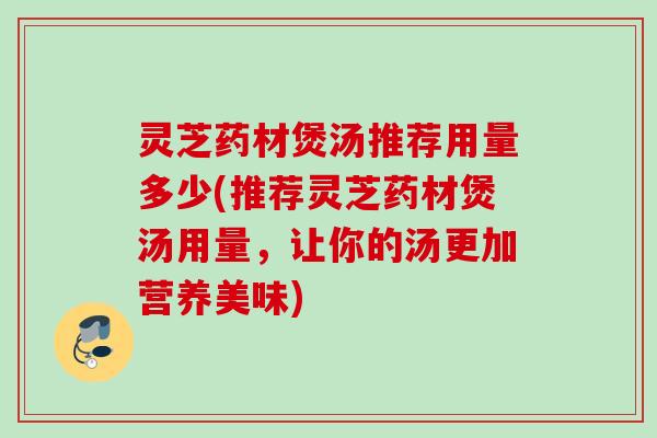灵芝药材煲汤推荐用量多少(推荐灵芝药材煲汤用量，让你的汤更加营养美味)
