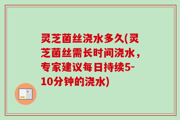 灵芝菌丝浇水多久(灵芝菌丝需长时间浇水，专家建议每日持续5-10分钟的浇水)