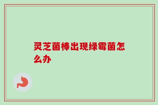 灵芝菌棒出现绿霉菌怎么办
