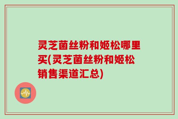 灵芝菌丝粉和姬松哪里买(灵芝菌丝粉和姬松销售渠道汇总)