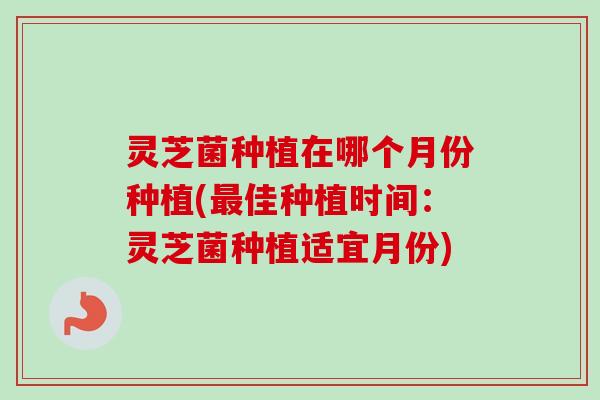 灵芝菌种植在哪个月份种植(最佳种植时间：灵芝菌种植适宜月份)