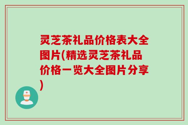 灵芝茶礼品价格表大全图片(精选灵芝茶礼品价格一览大全图片分享)