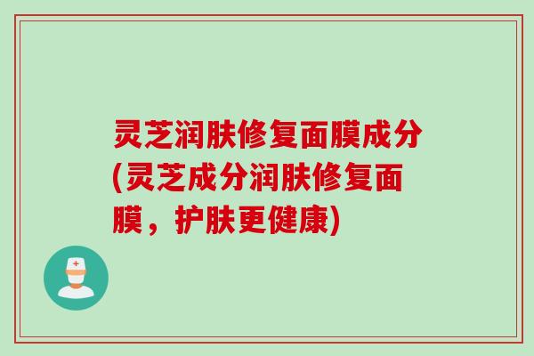 灵芝润肤修复面膜成分(灵芝成分润肤修复面膜，护肤更健康)