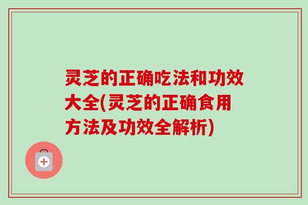 灵芝的正确吃法和功效大全(灵芝的正确食用方法及功效全解析)