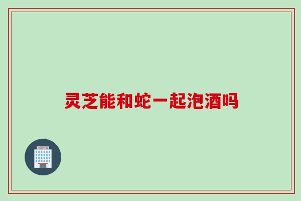 灵芝能和蛇一起泡酒吗