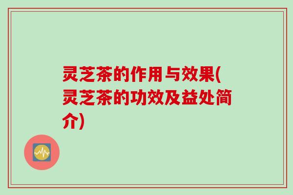 灵芝茶的作用与效果(灵芝茶的功效及益处简介)