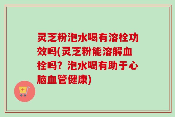 灵芝粉泡水喝有溶栓功效吗(灵芝粉能溶解血栓吗？泡水喝有助于心脑血管健康)