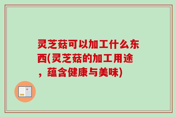 灵芝菇可以加工什么东西(灵芝菇的加工用途，蕴含健康与美味)