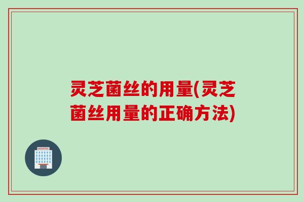 灵芝菌丝的用量(灵芝菌丝用量的正确方法)