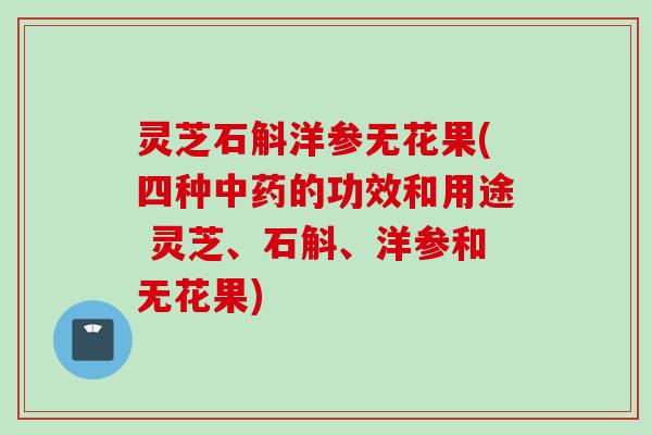 灵芝石斛洋参无花果(四种的功效和用途 灵芝、石斛、洋参和无花果) 灵芝石斛洋参无花果(四种的功效和用途 灵芝、石斛、洋参和无花果)