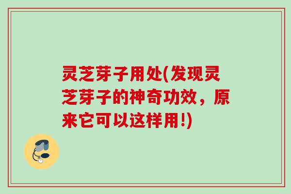 灵芝芽子用处(发现灵芝芽子的神奇功效，原来它可以这样用!)