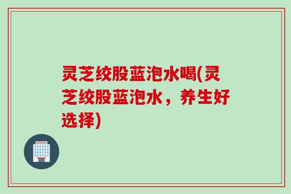 灵芝绞股蓝泡水喝(灵芝绞股蓝泡水，养生好选择)