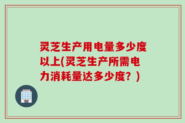 灵芝生产用电量多少度以上(灵芝生产所需电力消耗量达多少度？)