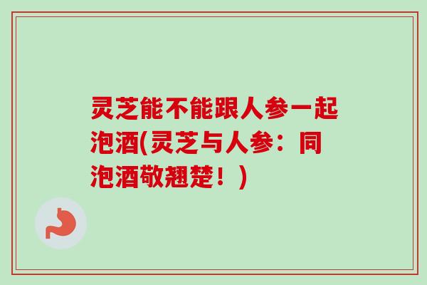 灵芝能不能跟人参一起泡酒(灵芝与人参：同泡酒敬翘楚！)