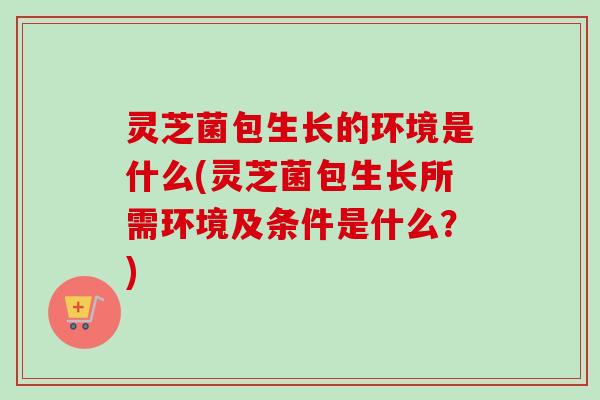 灵芝菌包生长的环境是什么(灵芝菌包生长所需环境及条件是什么?) 灵芝菌包生长的环境是什么(灵芝菌包生长所需环境及条件是什么?)