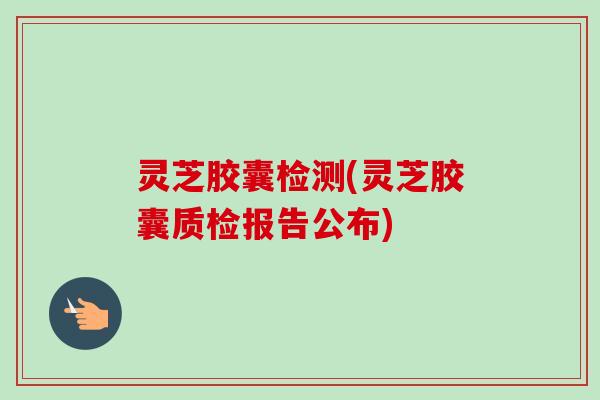 灵芝胶囊检测(灵芝胶囊质检报告公布)