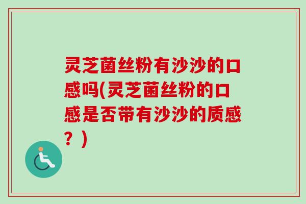 灵芝菌丝粉有沙沙的口感吗(灵芝菌丝粉的口感是否带有沙沙的质感？)