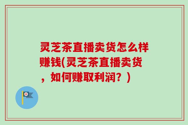 灵芝茶直播卖货怎么样赚钱(灵芝茶直播卖货，如何赚取利润？)