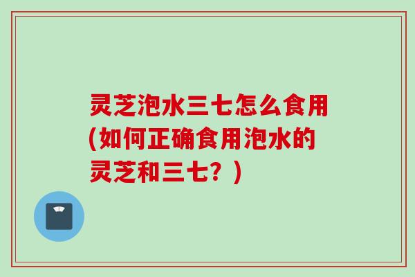 灵芝泡水三七怎么食用(如何正确食用泡水的灵芝和三七？)