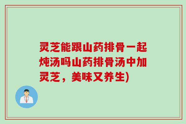 灵芝能跟山药排骨一起炖汤吗山药排骨汤中加灵芝，美味又养生)