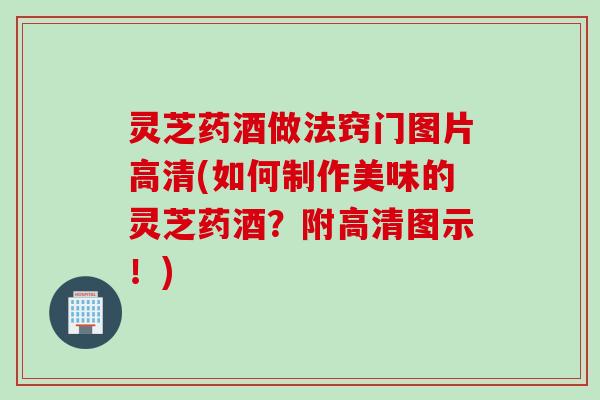 灵芝药酒做法窍门图片高清(如何制作美味的灵芝药酒？附高清图示！)