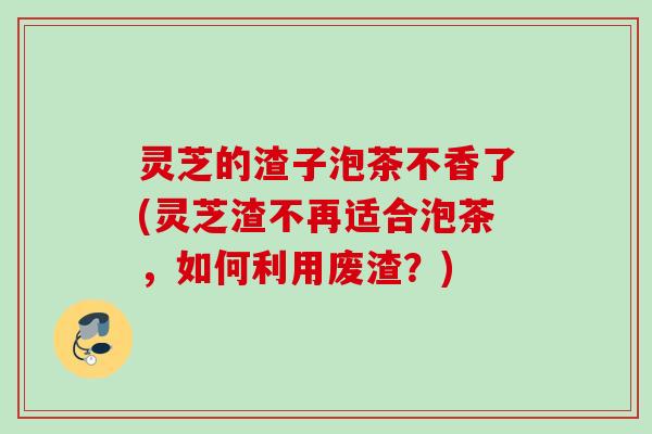 灵芝的渣子泡茶不香了(灵芝渣不再适合泡茶，如何利用废渣？)