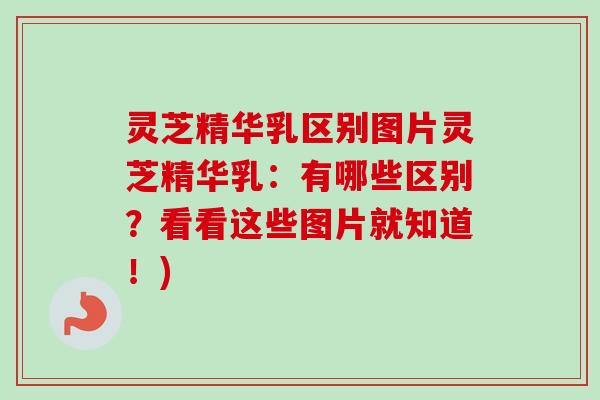 灵芝精华乳区别图片灵芝精华乳：有哪些区别？看看这些图片就知道！)