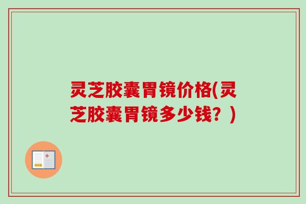 灵芝胶囊胃镜价格(灵芝胶囊胃镜多少钱？)